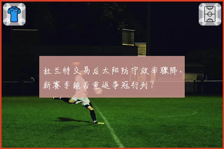 杜兰特交易后太阳防守效率骤降,新赛季能否重返争冠行列?