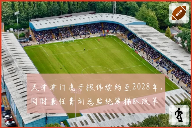 天津津门虎于根伟续约至2028年,同时兼任青训总监统筹梯队改革