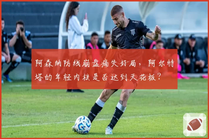 阿森纳防线崩盘痛失好局,阿尔特塔的年轻内核是否达到天花板?