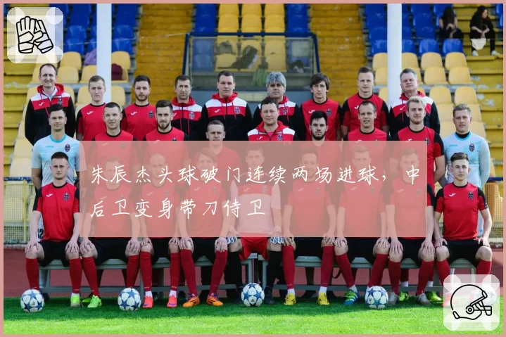 朱辰杰头球破门连续两场进球,中后卫变身带刀侍卫
