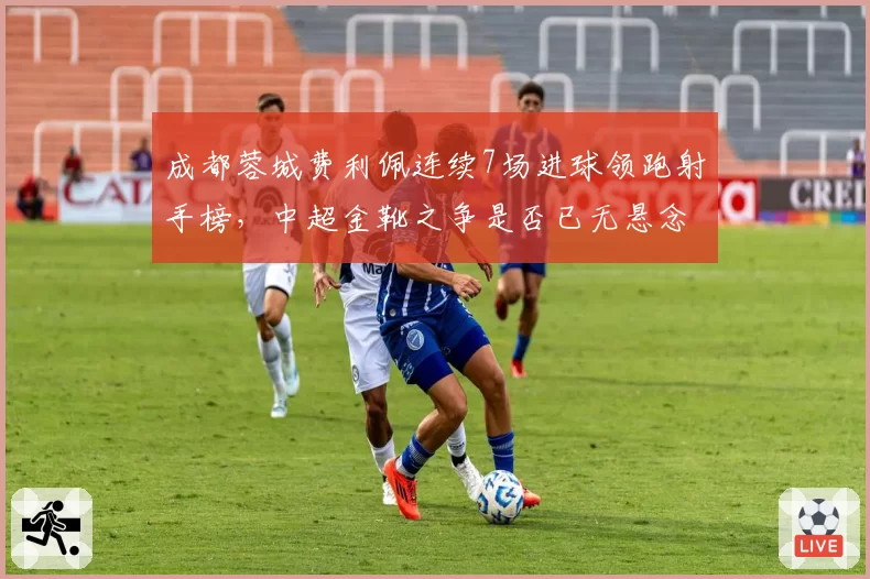 成都蓉城费利佩连续7场进球领跑射手榜，中超金靴之争是否已无悬念？