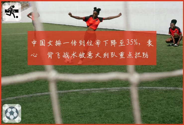 中国女排一传到位率下降至35%,袁心玥背飞战术被意大利队重点拦防
