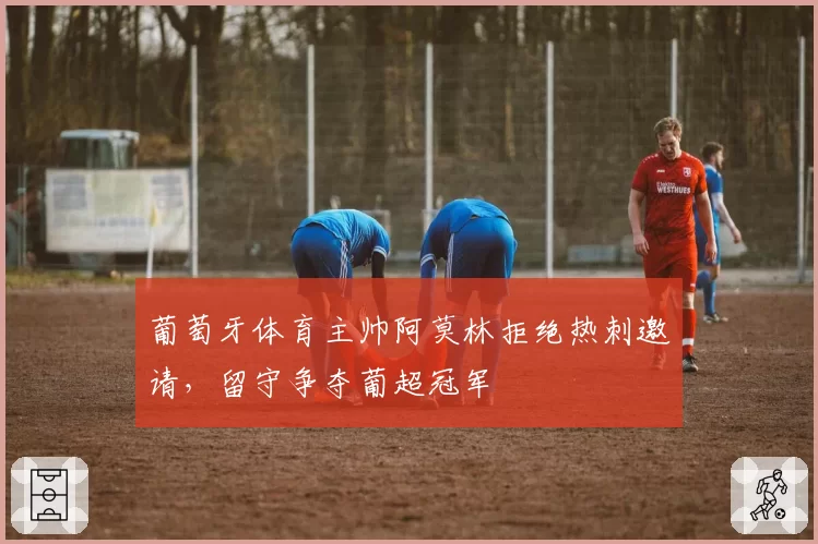 葡萄牙体育主帅阿莫林拒绝热刺邀请,留守争夺葡超冠军