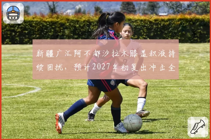 新疆广汇阿不都沙拉木膝盖积液持续困扰,预计2027年初复出冲击全明星