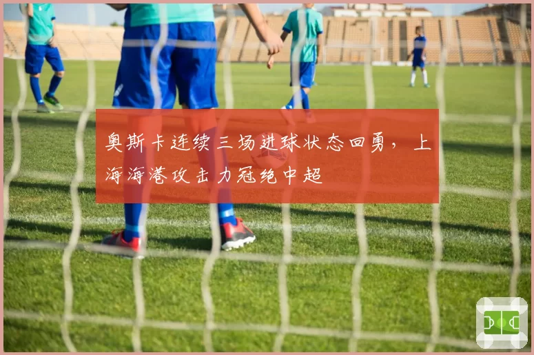 奥斯卡连续三场进球状态回勇，上海海港攻击力冠绝中超