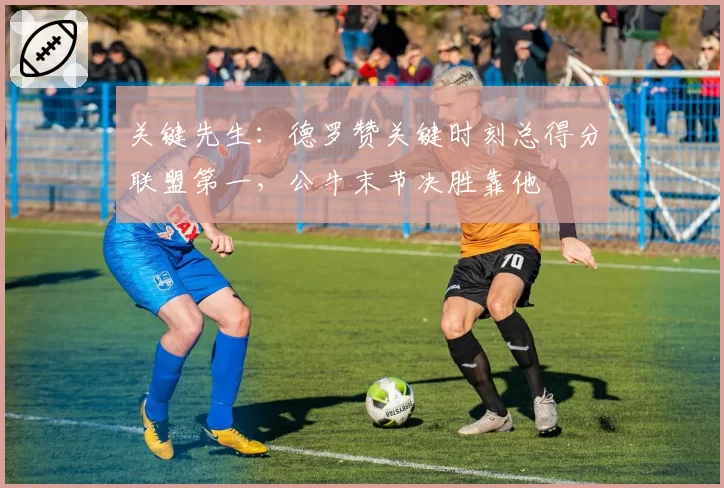 关键先生:德罗赞关键时刻总得分联盟第一,公牛末节决胜靠他