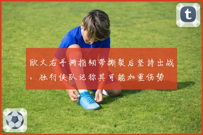 欧文右手拇指韧带撕裂后坚持出战,独行侠队记称其可能加重伤势