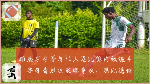 雄鹿字母哥与76人恩比德内线缠斗:字母哥进攻犯规争议,恩比德假摔反被警告