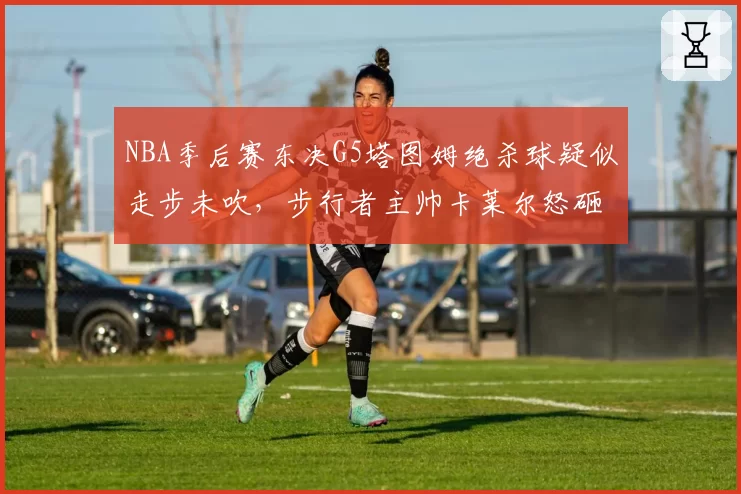 NBA季后赛东决G5塔图姆绝杀球疑似走步未吹，步行者主帅卡莱尔怒砸战术板