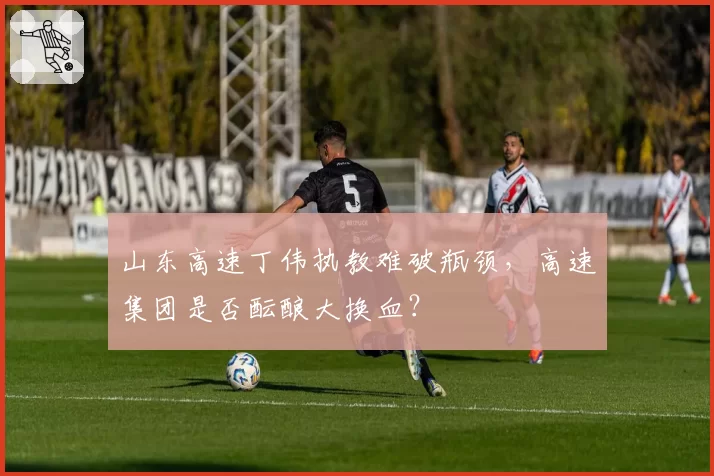 山东高速丁伟执教难破瓶颈,高速集团是否酝酿大换血?