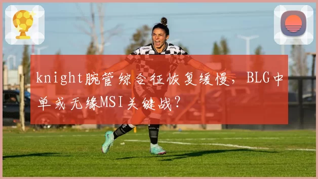 knight腕管综合征恢复缓慢，BLG中单或无缘MSI关键战？