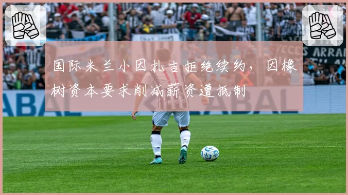 国际米兰小因扎吉拒绝续约，因橡树资本要求削减薪资遭抵制