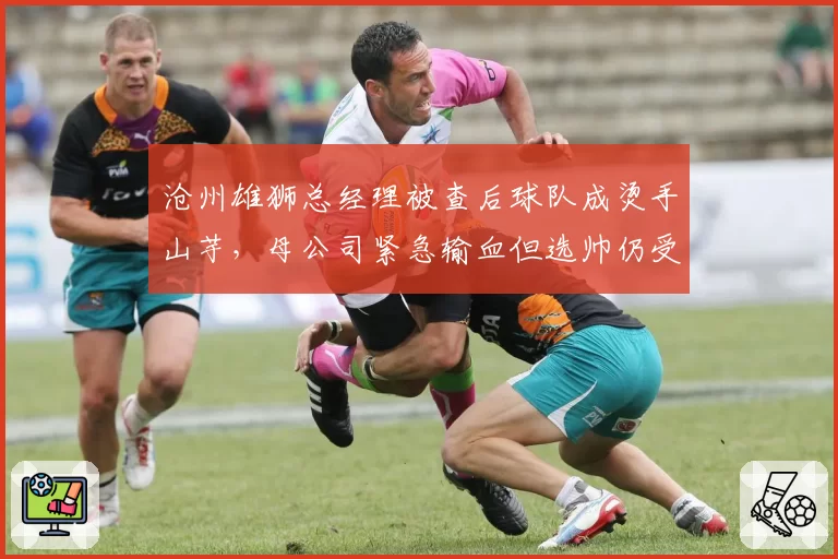 沧州雄狮总经理被查后球队成烫手山芋，母公司紧急输血但选帅仍受资金制约