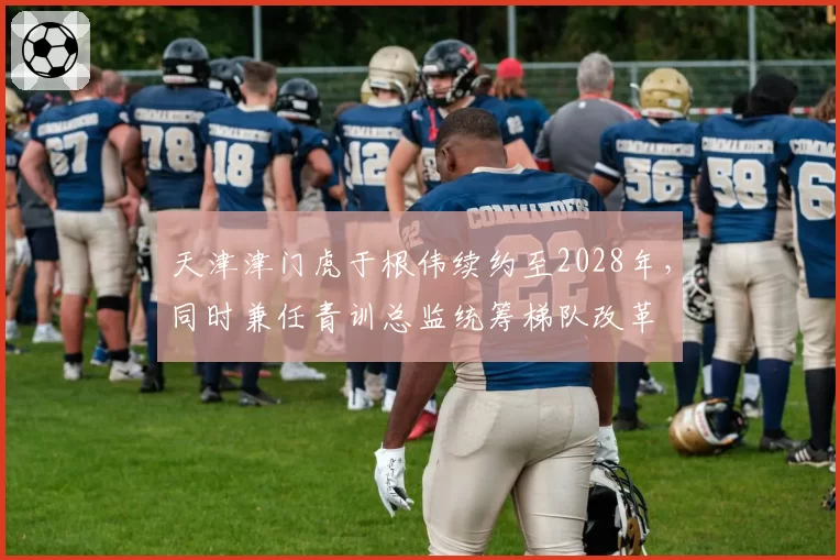 天津津门虎于根伟续约至2028年,同时兼任青训总监统筹梯队改革