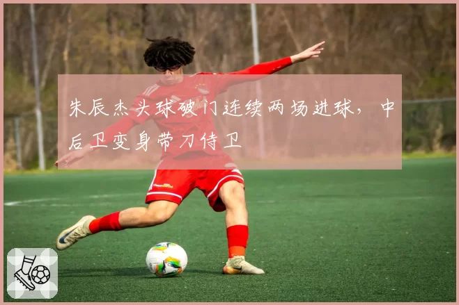 朱辰杰头球破门连续两场进球,中后卫变身带刀侍卫