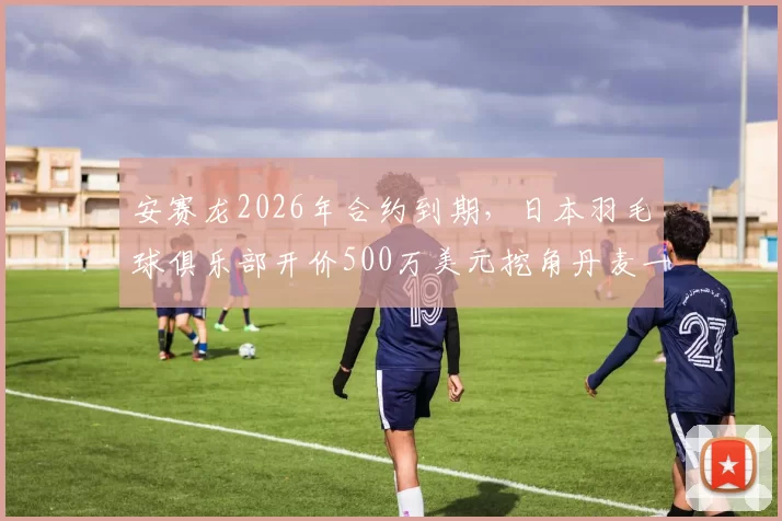 安赛龙2026年合约到期,日本羽毛球俱乐部开价500万美元挖角丹麦一哥?
