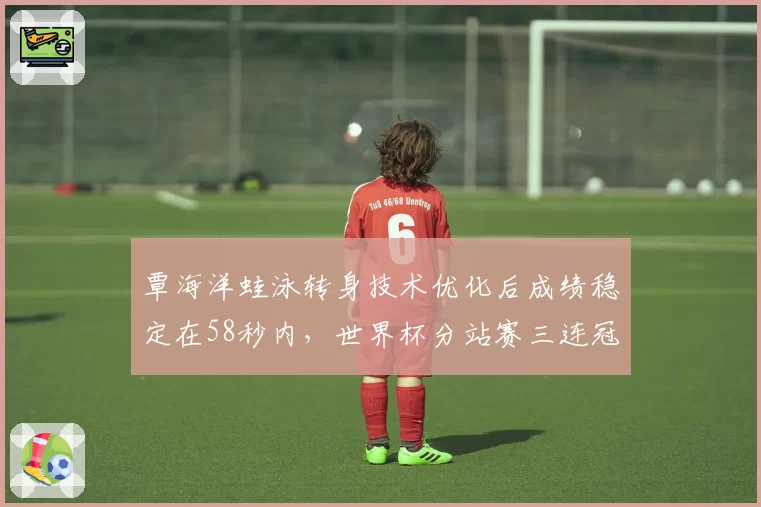 覃海洋蛙泳转身技术优化后成绩稳定在58秒内,世界杯分站赛三连冠