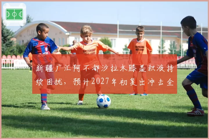 新疆广汇阿不都沙拉木膝盖积液持续困扰,预计2027年初复出冲击全明星