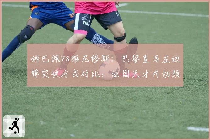 姆巴佩vs维尼修斯:巴黎皇马左边锋突破方式对比,法国天才内切频率比巴西人低三分之一