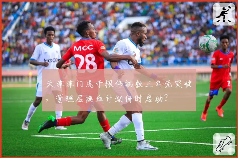 天津津门虎于根伟执教三年无突破，管理层换血计划何时启动？