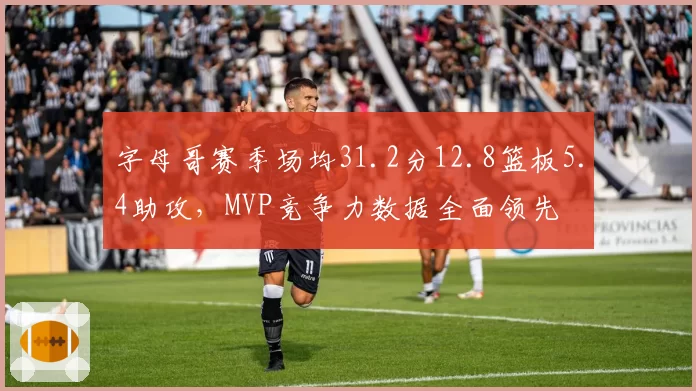 字母哥赛季场均31.2分12.8篮板5.4助攻，MVP竞争力数据全面领先