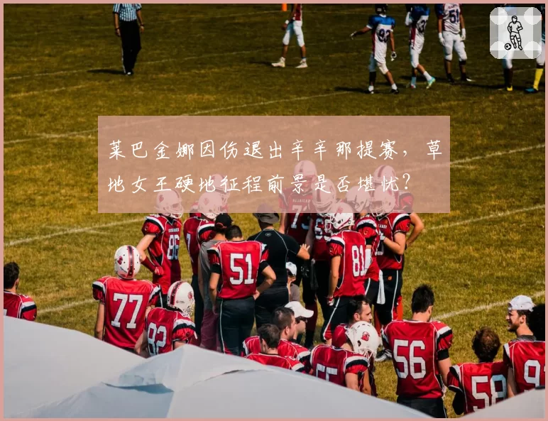 莱巴金娜因伤退出辛辛那提赛,草地女王硬地征程前景是否堪忧?