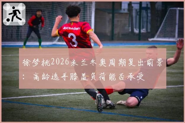 徐梦桃2026米兰冬奥周期复出前景:高龄选手膝盖负荷能否承受