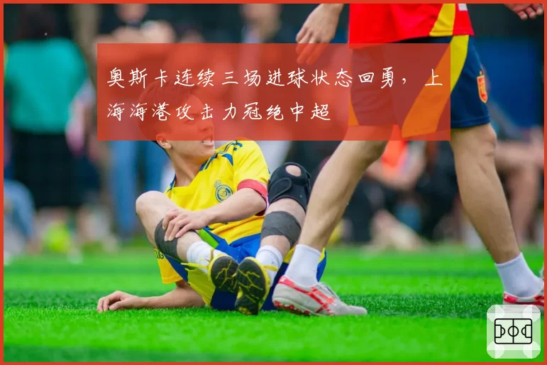 奥斯卡连续三场进球状态回勇,上海海港攻击力冠绝中超