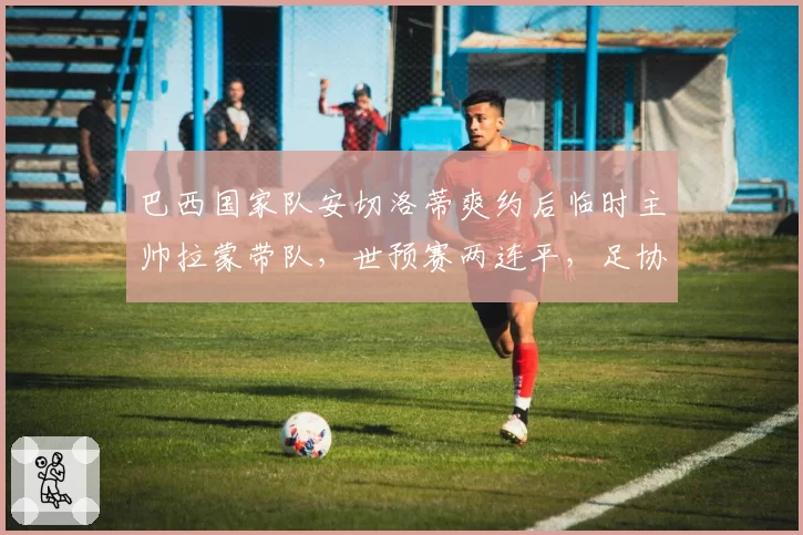 巴西国家队安切洛蒂爽约后临时主帅拉蒙带队,世预赛两连平,足协主席下课呼声高