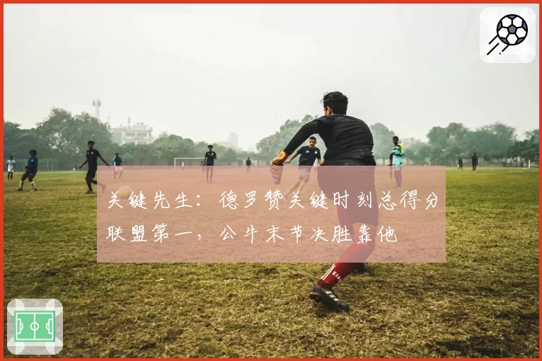 关键先生：德罗赞关键时刻总得分联盟第一，公牛末节决胜靠他