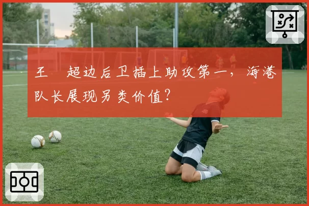 王燊超边后卫插上助攻第一，海港队长展现另类价值？