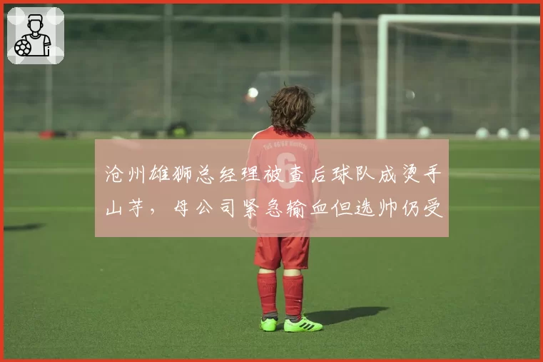 沧州雄狮总经理被查后球队成烫手山芋,母公司紧急输血但选帅仍受资金制约