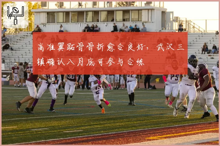 高准翼跖骨骨折愈合良好,武汉三镇确认八月底可参与合练