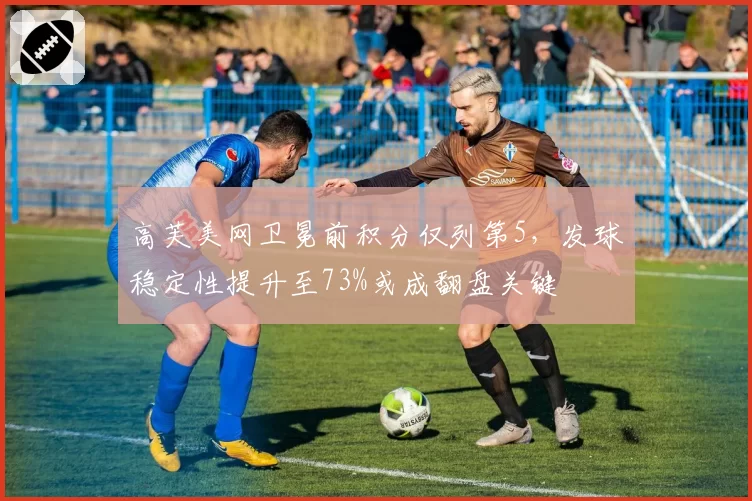 高芙美网卫冕前积分仅列第5，发球稳定性提升至73%或成翻盘关键