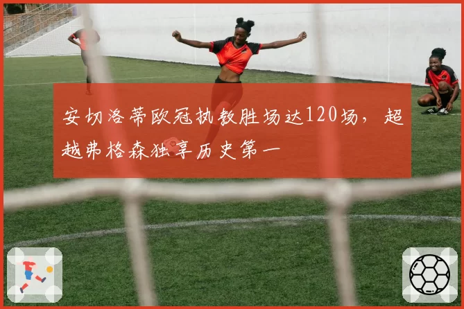 安切洛蒂欧冠执教胜场达120场,超越弗格森独享历史第一