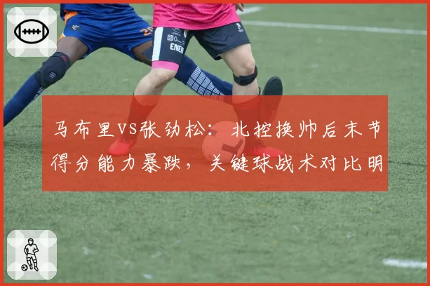 马布里vs张劲松:北控换帅后末节得分能力暴跌,关键球战术对比明显