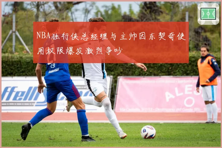 NBA独行侠总经理与主帅因东契奇使用权限爆发激烈争吵