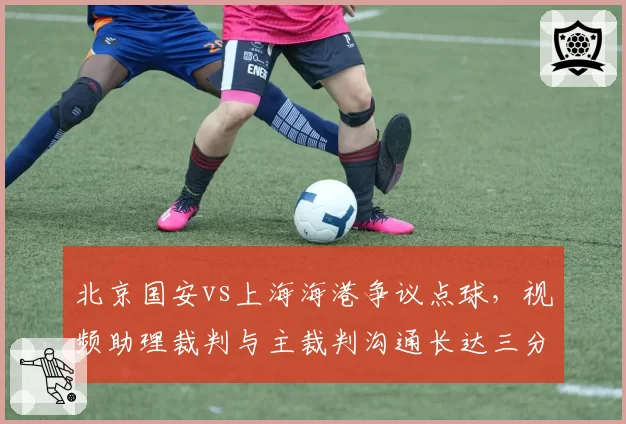 北京国安vs上海海港争议点球，视频助理裁判与主裁判沟通长达三分钟