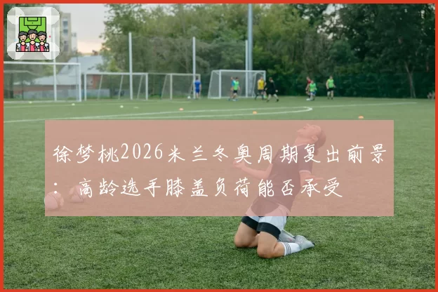 徐梦桃2026米兰冬奥周期复出前景：高龄选手膝盖负荷能否承受