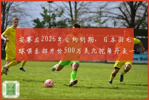 安赛龙2026年合约到期,日本羽毛球俱乐部开价500万美元挖角丹麦一哥?