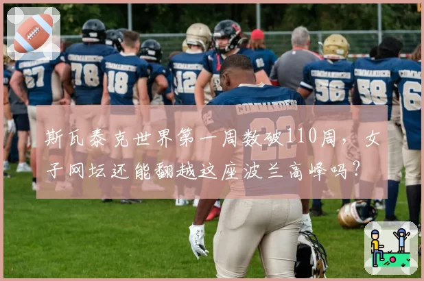 斯瓦泰克世界第一周数破110周,女子网坛还能翻越这座波兰高峰吗?