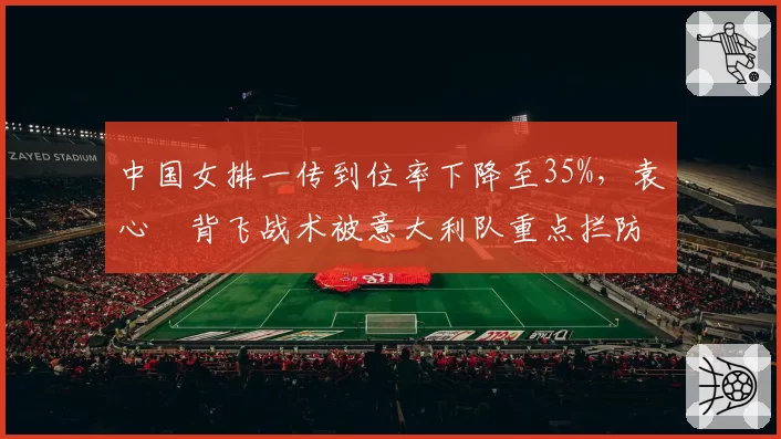 中国女排一传到位率下降至35%,袁心玥背飞战术被意大利队重点拦防
