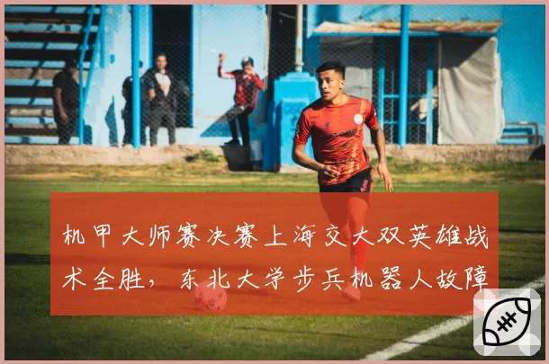 机甲大师赛决赛上海交大双英雄战术全胜,东北大学步兵机器人故障率为何高达35%?